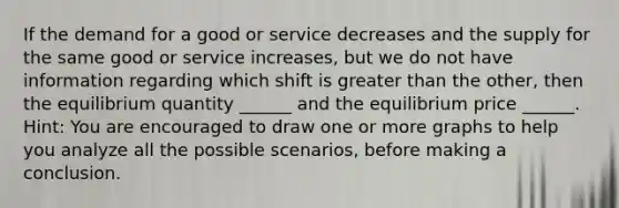 If the demand for a good or service ​decreases and the supply for the same good or service increases, but we do not have information regarding which shift is greater than the other, then the equilibrium quantity​ ______ and the equilibrium price​ ______. Hint: You are encouraged to draw one or more graphs to help you analyze all the possible scenarios, before making a conclusion.