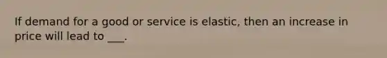 If demand for a good or service is elastic, then an increase in price will lead to ___.