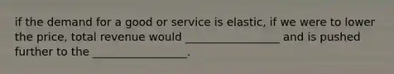 if the demand for a good or service is elastic, if we were to lower the price, total revenue would _________________ and is pushed further to the _________________.