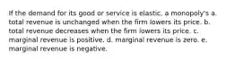 If the demand for its good or service is elastic, a monopoly's a. total revenue is unchanged when the firm lowers its price. b. total revenue decreases when the firm lowers its price. c. marginal revenue is positive. d. marginal revenue is zero. e. marginal revenue is negative.