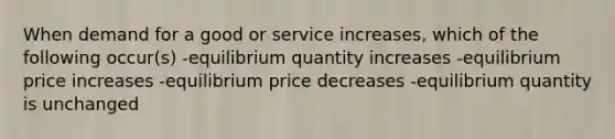 When demand for a good or service increases, which of the following occur(s) -equilibrium quantity increases -equilibrium price increases -equilibrium price decreases -equilibrium quantity is unchanged