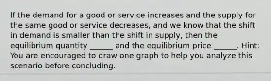 If the demand for a good or service ​increases and the supply for the same good or service decreases, and we know that the shift in demand is smaller than the shift in supply, then the equilibrium quantity​ ______ and the equilibrium price​ ______. Hint: You are encouraged to draw one graph to help you analyze this scenario before concluding.