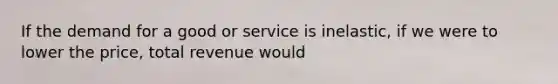 If the demand for a good or service is inelastic, if we were to lower the price, total revenue would