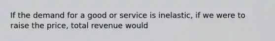 If the demand for a good or service is inelastic, if we were to raise the price, total revenue would