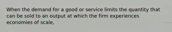 When the demand for a good or service limits the quantity that can be sold to an output at which the firm experiences economies of scale,