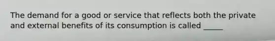 The demand for a good or service that reflects both the private and external benefits of its consumption is called _____