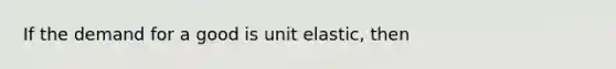 If the demand for a good is unit elastic, then