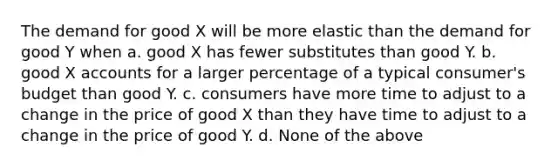 The demand for good X will be more elastic than the demand for good Y when a. good X has fewer substitutes than good Y. b. good X accounts for a larger percentage of a typical consumer's budget than good Y. c. consumers have more time to adjust to a change in the price of good X than they have time to adjust to a change in the price of good Y. d. None of the above