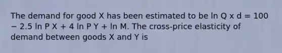 The demand for good X has been estimated to be ln Q x d = 100 − 2.5 ln P X + 4 ln P Y + ln M. The cross-price elasticity of demand between goods X and Y is