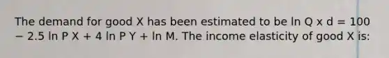 The demand for good X has been estimated to be ln Q x d = 100 − 2.5 ln P X + 4 ln P Y + ln M. The income elasticity of good X is: