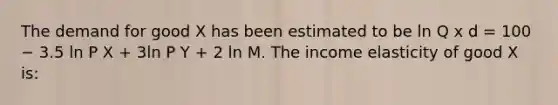 The demand for good X has been estimated to be ln Q x d = 100 − 3.5 ln P X + 3ln P Y + 2 ln M. The income elasticity of good X is: