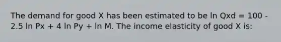 The demand for good X has been estimated to be ln Qxd = 100 - 2.5 ln Px + 4 ln Py + ln M. The income elasticity of good X is: