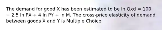 The demand for good X has been estimated to be ln Qxd = 100 − 2.5 ln PX + 4 ln PY + ln M. The cross-price elasticity of demand between goods X and Y is Multiple Choice