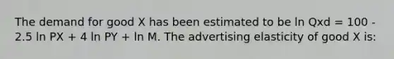 The demand for good X has been estimated to be ln Qxd = 100 - 2.5 ln PX + 4 ln PY + ln M. The advertising elasticity of good X is: