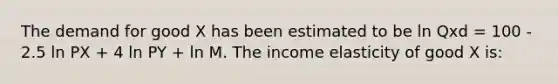 The demand for good X has been estimated to be ln Qxd = 100 - 2.5 ln PX + 4 ln PY + ln M. The income elasticity of good X is: