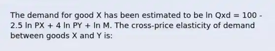 The demand for good X has been estimated to be ln Qxd = 100 - 2.5 ln PX + 4 ln PY + ln M. The cross-price elasticity of demand between goods X and Y is: