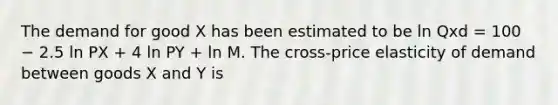 The demand for good X has been estimated to be ln Qxd = 100 − 2.5 ln PX + 4 ln PY + ln M. The cross-price elasticity of demand between goods X and Y is