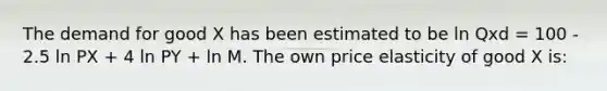 The demand for good X has been estimated to be ln Qxd = 100 - 2.5 ln PX + 4 ln PY + ln M. The own price elasticity of good X is: