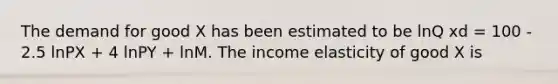 The demand for good X has been estimated to be lnQ xd = 100 - 2.5 lnPX + 4 lnPY + lnM. The income elasticity of good X is