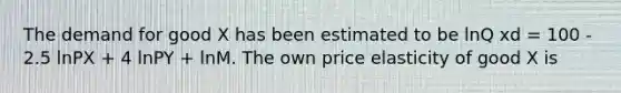 The demand for good X has been estimated to be lnQ xd = 100 - 2.5 lnPX + 4 lnPY + lnM. The own price elasticity of good X is