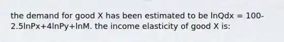 the demand for good X has been estimated to be lnQdx = 100-2.5lnPx+4lnPy+lnM. the income elasticity of good X is: