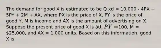 The demand for good X is estimated to be Q xd = 10,000 - 4PX + 5PY + 2M + AX, where PX is the price of X, PY is the price of good Y, M is income and AX is the amount of advertising on X. Suppose the present price of good X is 50, PY =100, M = 25,000, and AX = 1,000 units. Based on this information, good X is