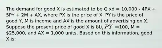 The demand for good X is estimated to be Q xd = 10,000 - 4PX + 5PY + 2M + AX, where PX is the price of X, PY is the price of good Y, M is income and AX is the amount of advertising on X. Suppose the present price of good X is 50, PY =100, M = 25,000, and AX = 1,000 units. Based on this information, good X is: