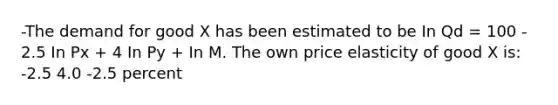 -The demand for good X has been estimated to be In Qd = 100 - 2.5 In Px + 4 In Py + In M. The own price elasticity of good X is: -2.5 4.0 -2.5 percent