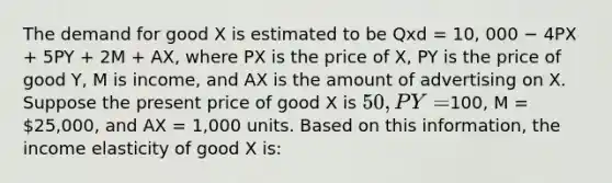 The demand for good X is estimated to be Qxd = 10, 000 − 4PX + 5PY + 2M + AX, where PX is the price of X, PY is the price of good Y, M is income, and AX is the amount of advertising on X. Suppose the present price of good X is 50, PY =100, M = 25,000, and AX = 1,000 units. Based on this information, the income elasticity of good X is: