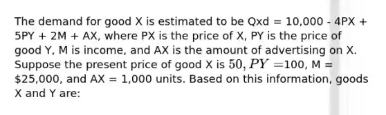 The demand for good X is estimated to be Qxd = 10,000 - 4PX + 5PY + 2M + AX, where PX is the price of X, PY is the price of good Y, M is income, and AX is the amount of advertising on X. Suppose the present price of good X is 50, PY =100, M = 25,000, and AX = 1,000 units. Based on this information, goods X and Y are: