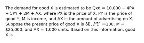 The demand for good X is estimated to be Qxd = 10,000 − 4PX + 5PY + 2M + AX, where PX is the price of X, PY is the price of good Y, M is income, and AX is the amount of advertising on X. Suppose the present price of good X is 50, PY =100, M = 25,000, and AX = 1,000 units. Based on this information, good X is