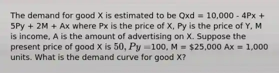 The demand for good X is estimated to be Qxd = 10,000 - 4Px + 5Py + 2M + Ax where Px is the price of X, Py is the price of Y, M is income, A is the amount of advertising on X. Suppose the present price of good X is 50, Py =100, M = 25,000 Ax = 1,000 units. What is the demand curve for good X?