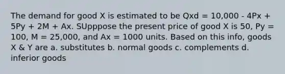 The demand for good X is estimated to be Qxd = 10,000 - 4Px + 5Py + 2M + Ax. SUpppose the present price of good X is 50, Py = 100, M = 25,000, and Ax = 1000 units. Based on this info, goods X & Y are a. substitutes b. normal goods c. complements d. inferior goods