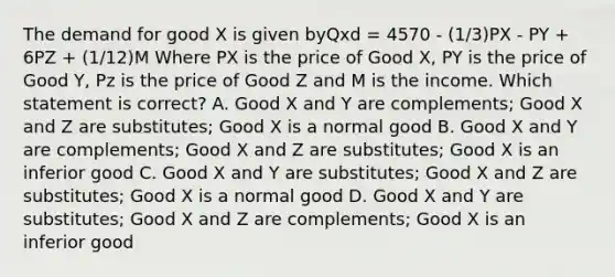 The demand for good X is given byQxd = 4570 - (1/3)PX - PY + 6PZ + (1/12)M Where PX is the price of Good X, PY is the price of Good Y, Pz is the price of Good Z and M is the income. Which statement is correct? A. Good X and Y are complements; Good X and Z are substitutes; Good X is a normal good B. Good X and Y are complements; Good X and Z are substitutes; Good X is an inferior good C. Good X and Y are substitutes; Good X and Z are substitutes; Good X is a normal good D. Good X and Y are substitutes; Good X and Z are complements; Good X is an inferior good