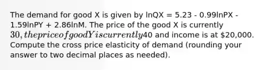 The demand for good X is given by lnQX = 5.23 - 0.99lnPX - 1.59lnPY + 2.86lnM. The price of the good X is currently 30, the price of good Y is currently40 and income is at 20,000. Compute the cross price elasticity of demand (rounding your answer to two decimal places as needed).