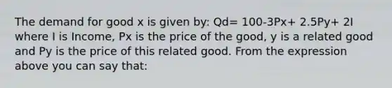 The demand for good x is given by: Qd= 100-3Px+ 2.5Py+ 2I where I is Income, Px is the price of the good, y is a related good and Py is the price of this related good. From the expression above you can say that: