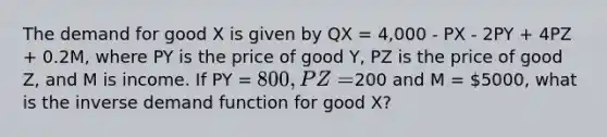 The demand for good X is given by QX = 4,000 - PX - 2PY + 4PZ + 0.2M, where PY is the price of good Y, PZ is the price of good Z, and M is income. If PY = 800, PZ =200 and M = 5000, what is the inverse demand function for good X?