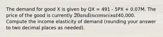 The demand for good X is given by QX = 491 - 5PX + 0.07M. The price of the good is currently 20 and income is at40,000. Compute the income elasticity of demand (rounding your answer to two decimal places as needed).