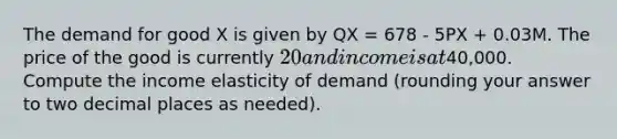 The demand for good X is given by QX = 678 - 5PX + 0.03M. The price of the good is currently 20 and income is at40,000. Compute the income elasticity of demand (rounding your answer to two decimal places as needed).