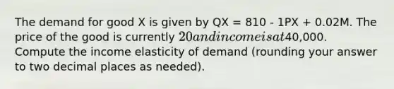 The demand for good X is given by QX = 810 - 1PX + 0.02M. The price of the good is currently 20 and income is at40,000. Compute the income elasticity of demand (rounding your answer to two decimal places as needed).