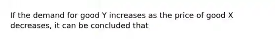 If the demand for good Y increases as the price of good X decreases, it can be concluded that