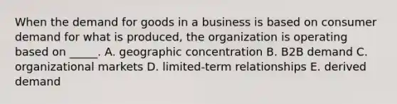 When the demand for goods in a business is based on consumer demand for what is​ produced, the organization is operating based on​ _____. A. geographic concentration B. B2B demand C. organizational markets D. ​limited-term relationships E. derived demand