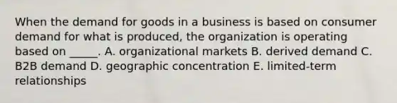 When the demand for goods in a business is based on consumer demand for what is produced, the organization is operating based on _____. A. organizational markets B. derived demand C. B2B demand D. geographic concentration E. limited-term relationships