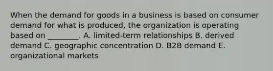 When the demand for goods in a business is based on consumer demand for what is​ produced, the organization is operating based on​ ________. A. limited-term relationships B. derived demand C. geographic concentration D. B2B demand E. organizational markets