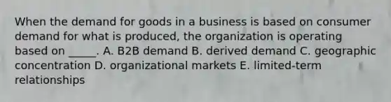 When the demand for goods in a business is based on consumer demand for what is​ produced, the organization is operating based on​ _____. A. B2B demand B. derived demand C. geographic concentration D. organizational markets E. ​limited-term relationships