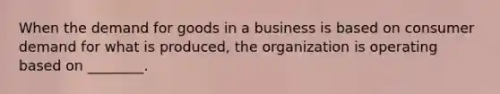 When the demand for goods in a business is based on consumer demand for what is​ produced, the organization is operating based on​ ________.