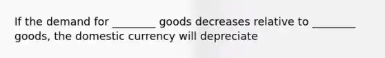 If the demand for ________ goods decreases relative to ________ goods, the domestic currency will depreciate