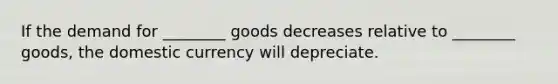 If the demand for ________ goods decreases relative to ________ goods, the domestic currency will depreciate.