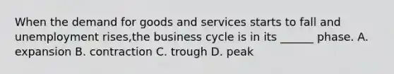 When the demand for goods and services starts to fall and unemployment rises,the business cycle is in its ______ phase. A. expansion B. contraction C. trough D. peak