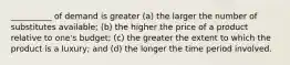 __________ of demand is greater (a) the larger the number of substitutes available; (b) the higher the price of a product relative to one's budget; (c) the greater the extent to which the product is a luxury; and (d) the longer the time period involved.